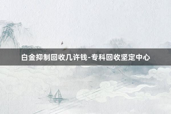 白金抑制回收几许钱-专科回收坚定中心